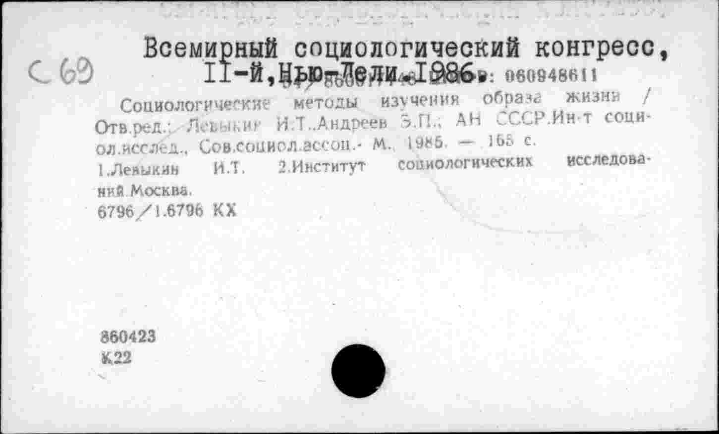 ﻿60
Всемирный социологический конгресс 060948611 изучения образа жизни /
Э.П.; АН СССР.Ин-т соци-1985. — 165 с.
социологических исследова-
Социологические методы
Отв.ред.: Левьп.ии И.Т..Андреев
ол.исслёд.. Сов.соииол.ассоп.- м.
ЬЛевыкин И.Т. 2.Институт
ний Москва.
6796/1.6796 КХ
360423 К22